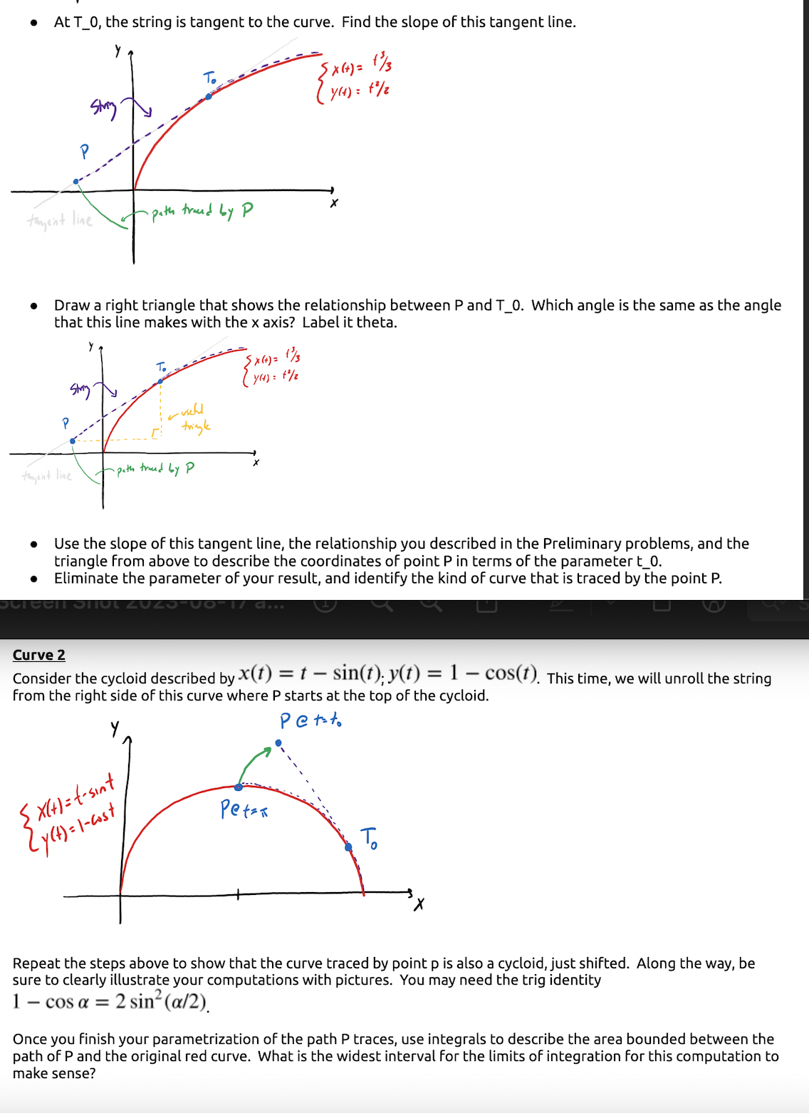 At T_0, the string is tangent to the curve. Find the slope of this tangent line.
Y
To
String
r
-path trand by P
tagent line
tament line
Draw a right triangle that shows the relationship between P and T_0. Which angle is the same as the angle
that this line makes with the x axis? Label it theta.
-useful
tringle
-path traced by P
{X(+) = 1/3
7(4) = 1²/2
{X(+)=t-sint
{y(t) = 1-cast
{X(+) = 1/3
Y(4) = 1²/2
X
● Use the slope of this tangent line, the relationship you described in the Preliminary problems, and the
triangle from above to describe the coordinates of point P in terms of the parameter t_0.
Eliminate the parameter of your result, and identify the kind of curve that is traced by the point P.
Screen Shot 201
d...
Curve 2
-
Consider the cycloid described by X(t) = t - sin(t); y(t) = 1 − cos(t). This time, we will unroll the string
from the right side of this curve where P starts at the top of the cycloid.
Petto
Pet=R
то
Repeat the steps above to show that the curve traced by point p is also a cycloid, just shifted. Along the way, be
sure to clearly illustrate your computations with pictures. You may need the trig identity
- cos α = = 2 sin² (α/2).
Once you finish your parametrization of the path P traces, use integrals to describe the area bounded between the
path of P and the original red curve. What is the widest interval for the limits of integration for this computation to
make sense?