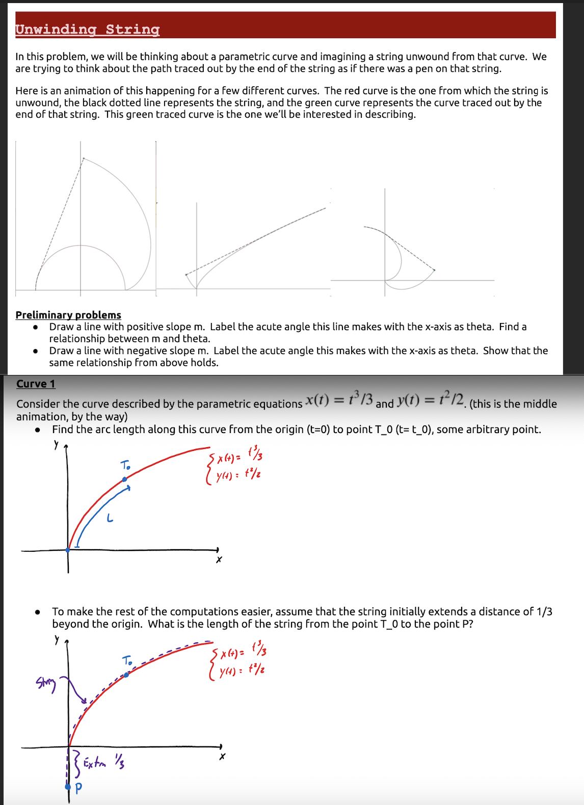 Unwinding String
In this problem, we will be thinking about a parametric curve and imagining a string unwound from that curve. We
are trying to think about the path traced out by the end of the string as if there was a pen on that string.
Here is an animation of this happening for a few different curves. The red curve is the one from which the string is
unwound, the black dotted line represents the string, and the green curve represents the curve traced out by the
end of that string. This green traced curve is the one we'll be interested in describing.
Preliminary problems
Draw a line with positive slope m. Label the acute angle this line makes with the x-axis as theta. Find a
relationship between m and theta.
Draw a line with negative slope m. Label the acute angle this makes with the x-axis as theta. Show that the
same relationship from above holds.
Curve 1
Consider the curve described by the parametric equations X(t) = 1³13,
animation, by the way)
Find the arc length along this curve from the origin (t=0) to point T_0 (t= t_0), some arbitrary point.
Y
●
Stang
{X(+) = (1/3
(y() = 4²/2
Exton 1/3
X
To make the rest of the computations easier, assume that the string initially extends a distance of 1/3
beyond the origin. What is the length of the string from the point T_0 to the point P?
and y(t) = 1²12, (this is the middle
{X(+) = 1/3
7(4) = 1²/2