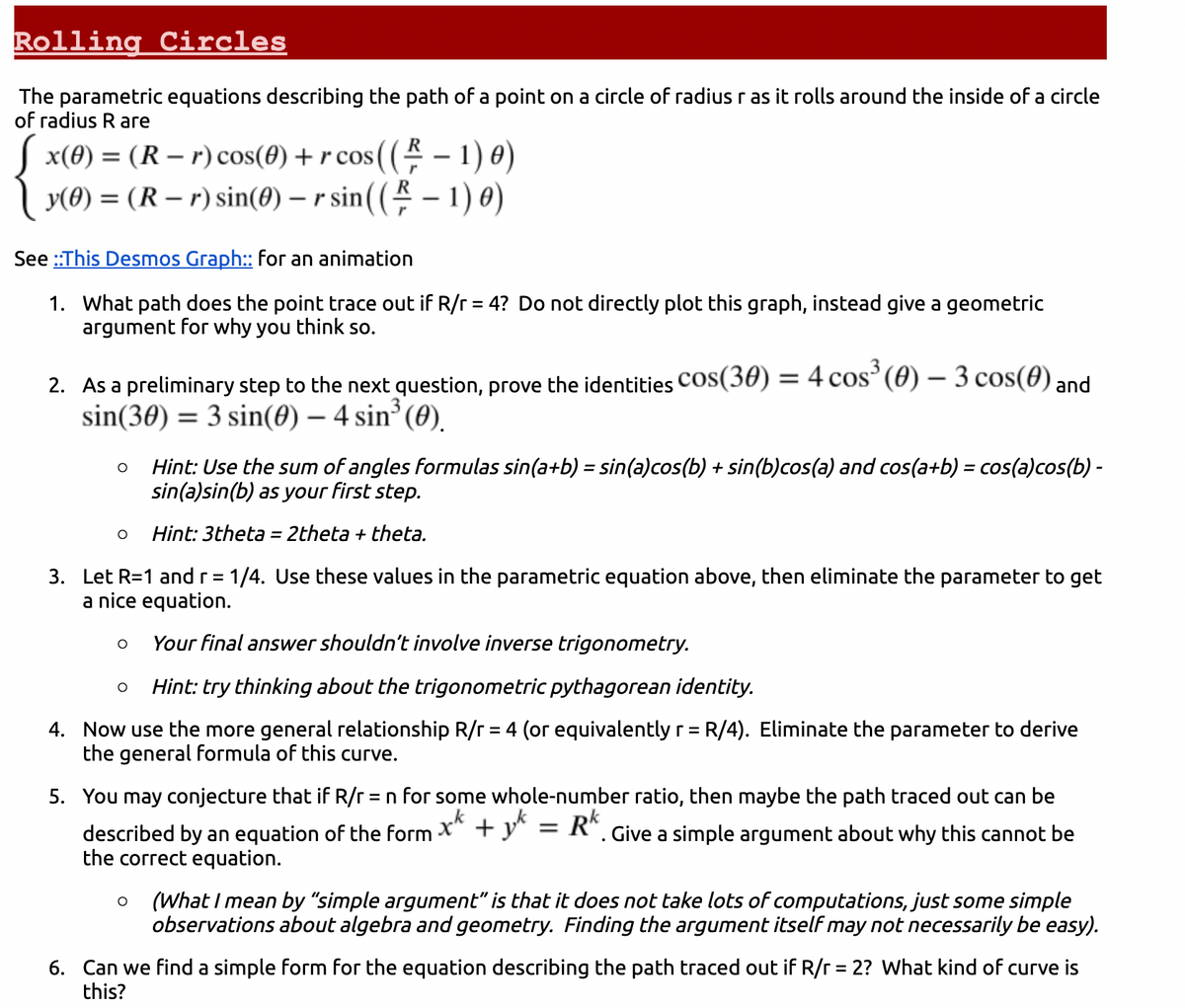 Rolling Circles
The parametric equations describing the path of a point on a circle of radius r as it rolls around the inside of a circle
of radius R are
[ x(0) = (R-r) cos(0) + r cos((-1) 0)
y(0) = (R-r) sin(0) - r sin((-1) 0)
See ::This Desmos Graph:: for an animation
1. What path does the point trace out if R/r = 4? Do not directly plot this graph, instead give a geometric
argument for why you think so.
2. As a preliminary step to the next question, prove the identities COS(30) = 4 cos³ (0) — 3 cos(0) and
sin(30) = 3 sin(0) - 4 sin³ (0).
O
O
3. Let R=1 and r = 1/4. Use these values in the parametric equation above, then eliminate the parameter to get
a nice equation.
Your final answer shouldn't involve inverse trigonometry.
Hint: try thinking about the trigonometric pythagorean identity.
4. Now use the more general relationship R/r = 4 (or equivalently r = R/4). Eliminate the parameter to derive
the general formula of this curve.
O
Hint: Use the sum of angles formulas sin(a+b) = sin(a)cos(b) + sin(b)cos(a) and cos(a+b) = cos(a)cos(b) -
sin(a)sin(b) as your first step.
Hint: 3theta = 2theta + theta.
O
5. You may conjecture that if R/r = n for some whole-number ratio, then maybe the path traced out can be
described by an equation of the form x + y = Rk. Give a simple argument about why this cannot be
the correct equation.
O (What I mean by "simple argument" is that it does not take lots of computations, just some simple
observations about algebra and geometry. Finding the argument itself may not necessarily be easy).
6. Can we find a simple form for the equation describing the path traced out if R/r = 2? What kind of curve is
this?