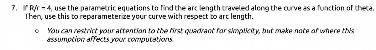 7. If R/r = 4, use the parametric equations to find the arc length traveled along the curve as a function of theta.
Then, use this to reparameterize your curve with respect to arc length.
O
You can restrict your attention to the first quadrant for simplicity, but make note of where this
assumption affects your computations.