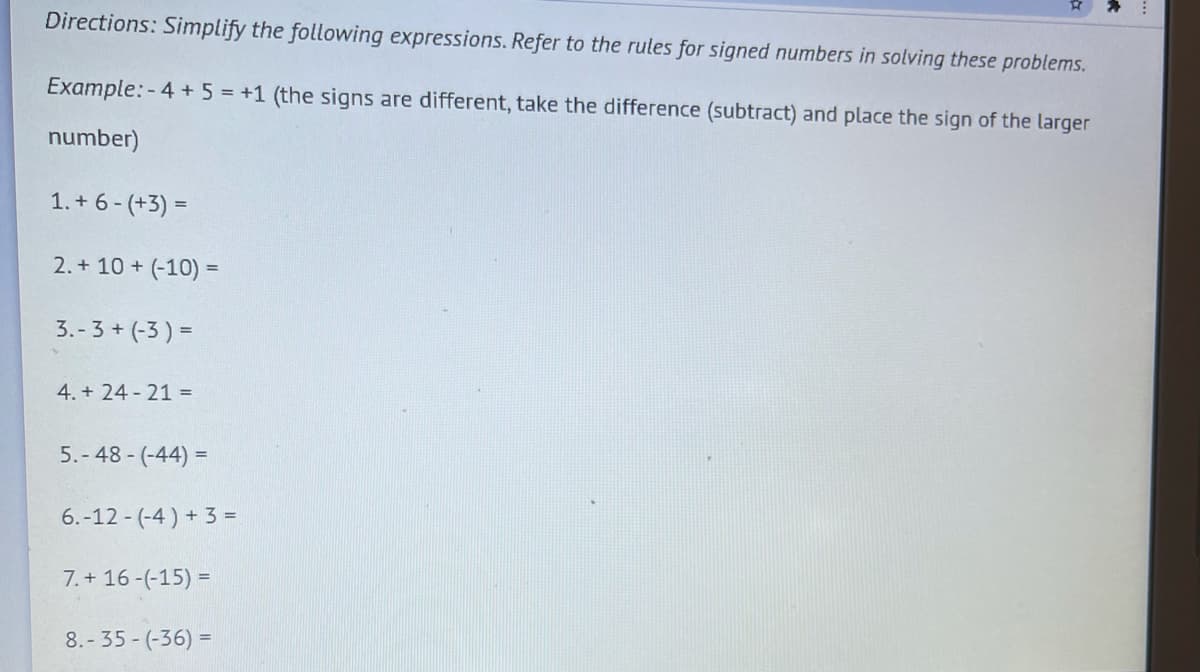 Directions: Simplify the following expressions. Refer to the rules for signed numbers in solving these problems.
Example: - 4 + 5 = +1 (the signs are different, take the difference (subtract) and place the sign of the larger
number)
1. + 6 - (+3) =
2. + 10 + (-10) =
3.-3 + (-3 ) =
4. + 24 - 21 =
5.- 48 - (-44) =
6.-12 - (-4 ) + 3 =
7. + 16 -(-15) =
8.- 35 - (-36) =
