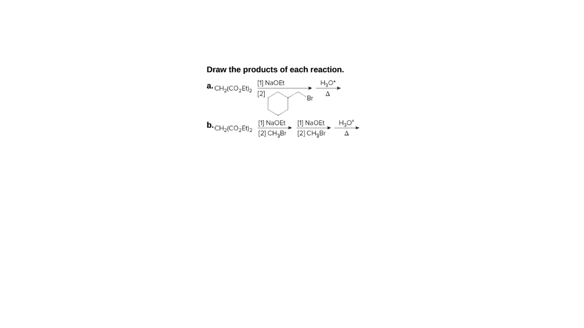 Draw the products of each reaction.
[1] NaOEt
a. CH2(CO,Et)2
[2]
Br
[1] NaOEt
[2] CH3B
b.CH2(CO,El)2
[1] NaOEt
[2] CH,Br
A
