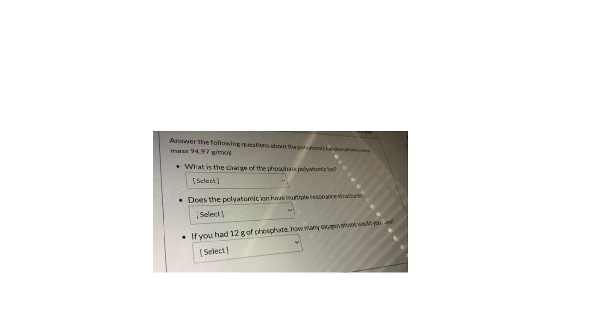 Answer the following questions about the polyatomic lon phosphate (molar
mass 94.97 g/mol)
• What is the charge of the phosphate polyatomic ion?
[Select]
pes the polyatomic ion have multiple resonance structures?
[ Select ]
• If you had 12 g of phosphate, how many oxygen atoms would you have?
[ Select)
