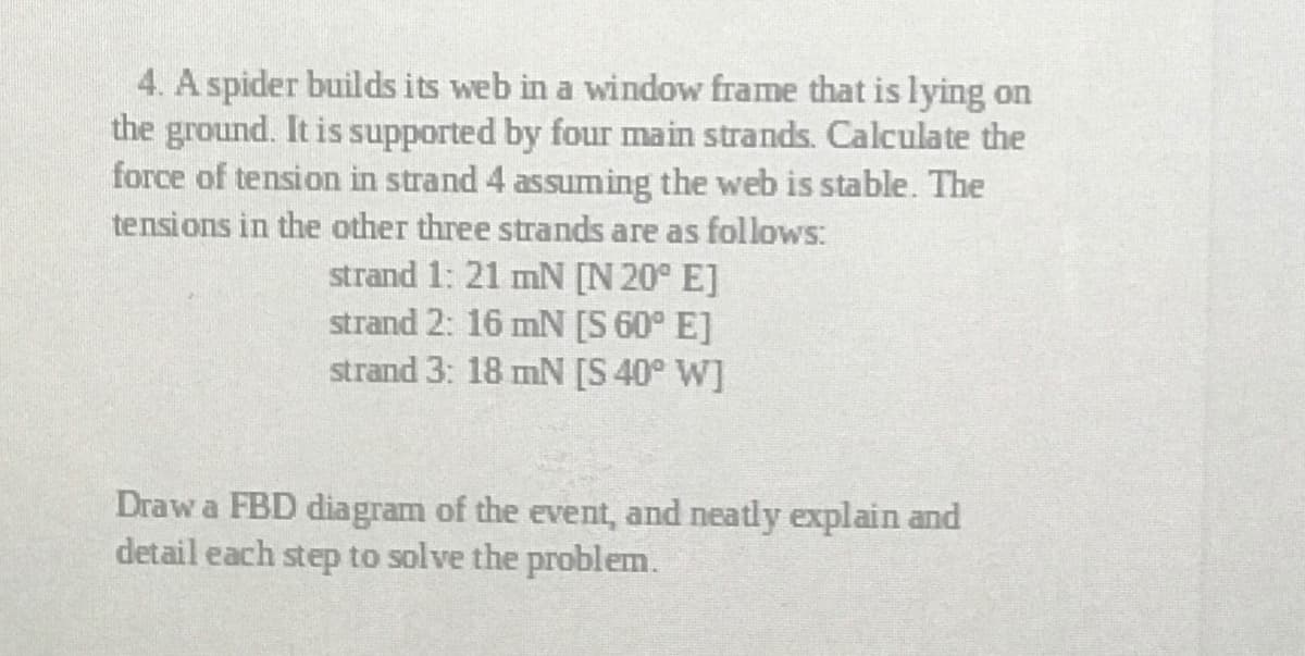 4. A spider builds its web in a window frame that is lying on
the ground. It is supported by four main strands. Calculate the
force of tension in strand 4 assuming the web is stable. The
tensions in the other three strands are as follows:
strand 1: 21 mN [N 20° E]
strand 2: 16 mN [S 60° E]
strand 3: 18 mN [S 40° W]
Draw a FBD diagram of the event, and neatly explain and
detail each step to solve the problem.
