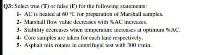 Q3: Select true (T) or false (F) for the following statements:
1- AC is heated at 60 °C for preparation of Marshall samples.
2- Marshall flow value decreases with % AC increases.
3- Stability decreases when temperature increases at optimum % AC.
4- Core samples are taken for each lane respectively.
5- Asphalt mix rotates in centrifugal test with 300 r/min.