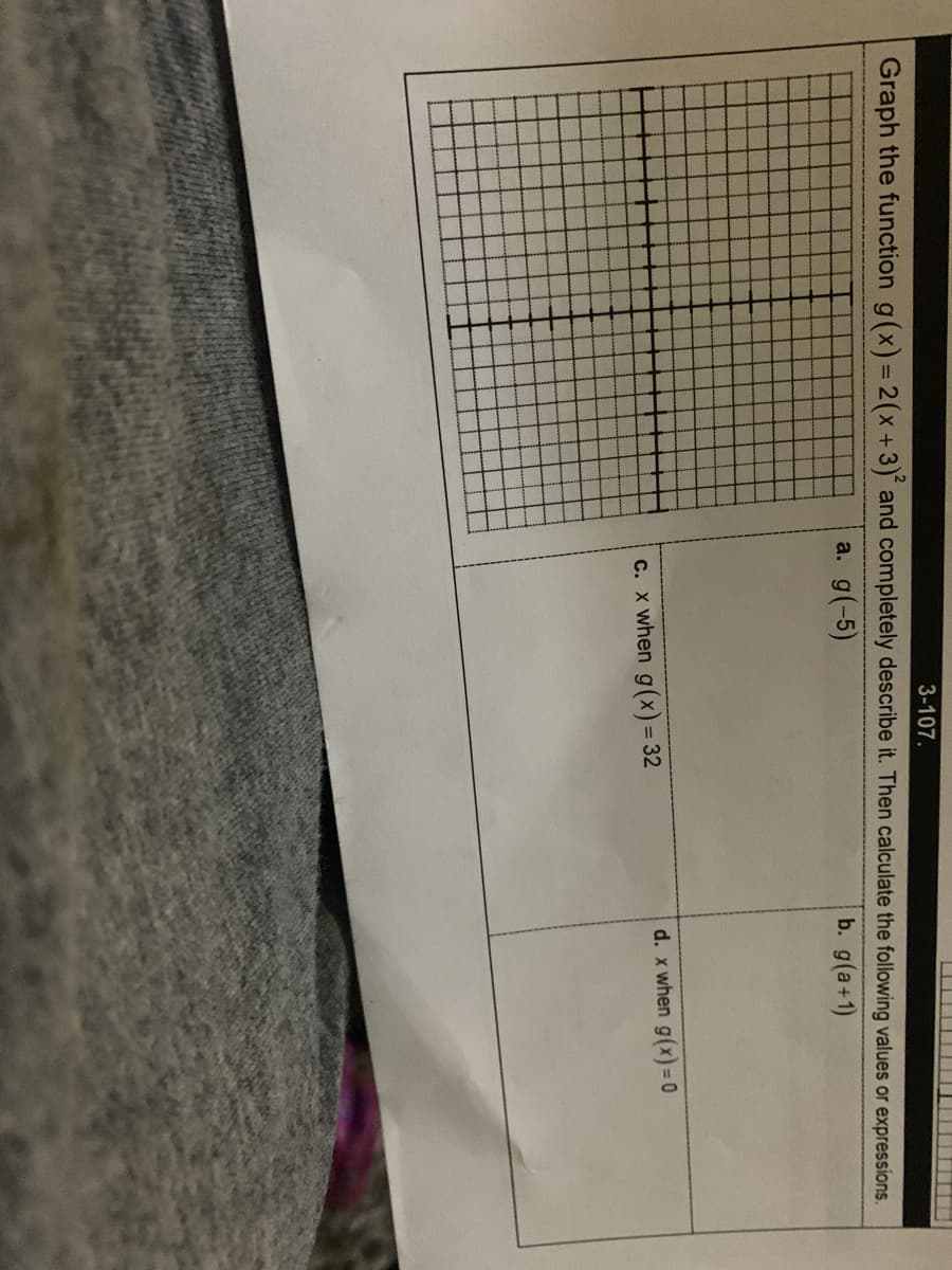 3-107.
Graph the function g(x) = 2(x+3) and completely describe it. Then calculate the following values or expressions.
a. g(-5)
b. g(a+1)
d. x when g(x)= 0
c. x when g(x) = 32
