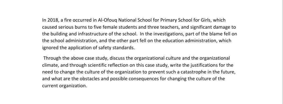 In 2018, a fire occurred in Al-Ofouq National School for Primary School for Girls, which
caused serious burns to five female students and three teachers, and significant damage to
the building and infrastructure of the school. In the investigations, part of the blame fell on
the school administration, and the other part fell on the education administration, which
ignored the application of safety standards.
Through the above case study, discuss the organizational culture and the organizational
climate, and through scientific reflection on this case study, write the justifications for the
need to change the culture of the organization to prevent such a catastrophe in the future,
and what are the obstacles and possible consequences for changing the culture of the
current organization.
