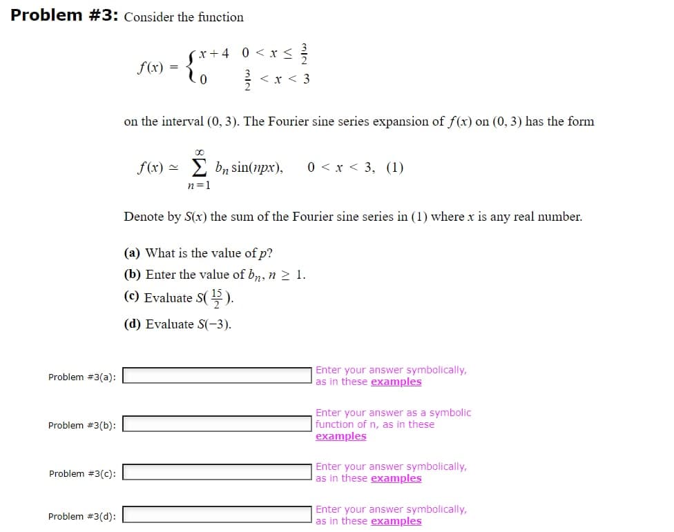 Problem #3: Consider the function
Problem #3(a):
Problem #3(b):
Problem #3(c):
Problem #3(d):
f(x)
=
x+4 0<x< </2/2
0
< x < 3
on the interval (0, 3). The Fourier sine series expansion of f(x) on (0, 3) has the form
f(x) bn sin(npx), 0 < x < 3, (1)
n=1
Denote by S(x) the sum of the Fourier sine series in (1) where x is any real number.
(a) What is the value of p?
(b) Enter the value of bn, n ≥ 1.
(c) Evaluate S(¹).
(d) Evaluate S(-3).
Enter your answer symbolically,
as in these examples
Enter your answer as a symbolic
function of n, as in these
examples
Enter your answer symbolically,
as in these examples
Enter your answer symbolically,
as in these examples