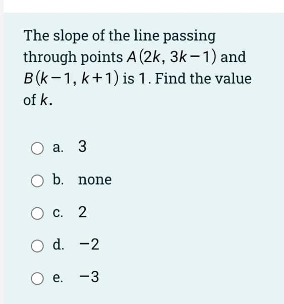 The slope of the line passing
through points A (2k, 3k-1) and
B (k-1, k+1) is 1. Find the value
of k.
a. 3
O b. none
O C.
c. 2
O d.
d. -2
O e. -3