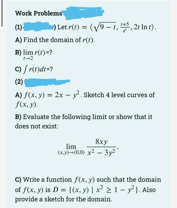 Work Problems
(1)
) Let r(t) =
A) Find the domain of r(t).
B) lim r(t) =?
1-2
c) [ r(t)dt =?
(2)(
(√9-t, ¹+5,2t In t).
A) f(x, y) = 2x - y². Sketch 4 level curves of
f(x, y).
B) Evaluate the following limit or show that it
does not exist:
8xy
lim
(x,y)-(0,0) x² - 3y²
C) Write a function f(x, y) such that the domain
of f(x, y) is D = {(x, y) | x² ≥ 1 - y²). Also
provide a sketch for the domain.