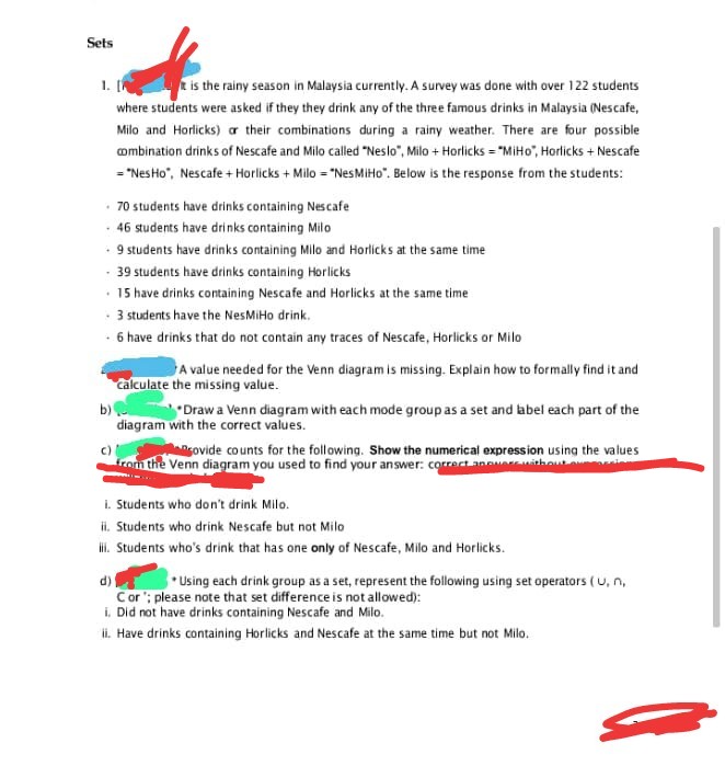 Sets
1. [
it is the rainy season in Malaysia currently. A survey was done with over 122 students
where students were asked if they they drink any of the three famous drinks in Malaysia (Nescafe,
Milo and Horlicks) or their combinations during a rainy weather. There are four possible
combination drinks of Nescafe and Milo called "Neslo", Milo + Horlicks="MiHo, Horlicks + Nescafe
= "Nes Ho", Nescafe + Horlicks + Milo = "Nes MiHo". Below is the response from the students:
-70 students have drinks containing Nescafe
- 46 students have drinks containing Milo
- 9 students have drinks containing Milo and Horlicks at the same time
- 39 students have drinks containing Horlicks
• 15 have drinks containing Nescafe and Horlicks at the same time
-3 students have the NesMiHo drink.
- 6 have drinks that do not contain any traces of Nescafe, Horlicks or Milo
A value needed for the Venn diagram is missing. Explain how to formally find it and
Calculate the missing value.
b) Draw a Venn diagram with each mode group as a set and label each part of the
diagram with the correct values.
ovide counts for the following. Show the numerical expression using the values
from the Venn diagram you used to find your answer: correct anwer without
i. Students who don't drink Milo.
ii. Students who drink Nescafe but not Milo
ili. Students who's drink that has one only of Nescafe, Milo and Horlicks.
d)
Using each drink group as a set, represent the following using set operators (U, n,
Cor; please note that set difference is not allowed):
i. Did not have drinks containing Nescafe and Milo.
ii. Have drinks containing Horlicks and Nescafe at the same time but not Milo.