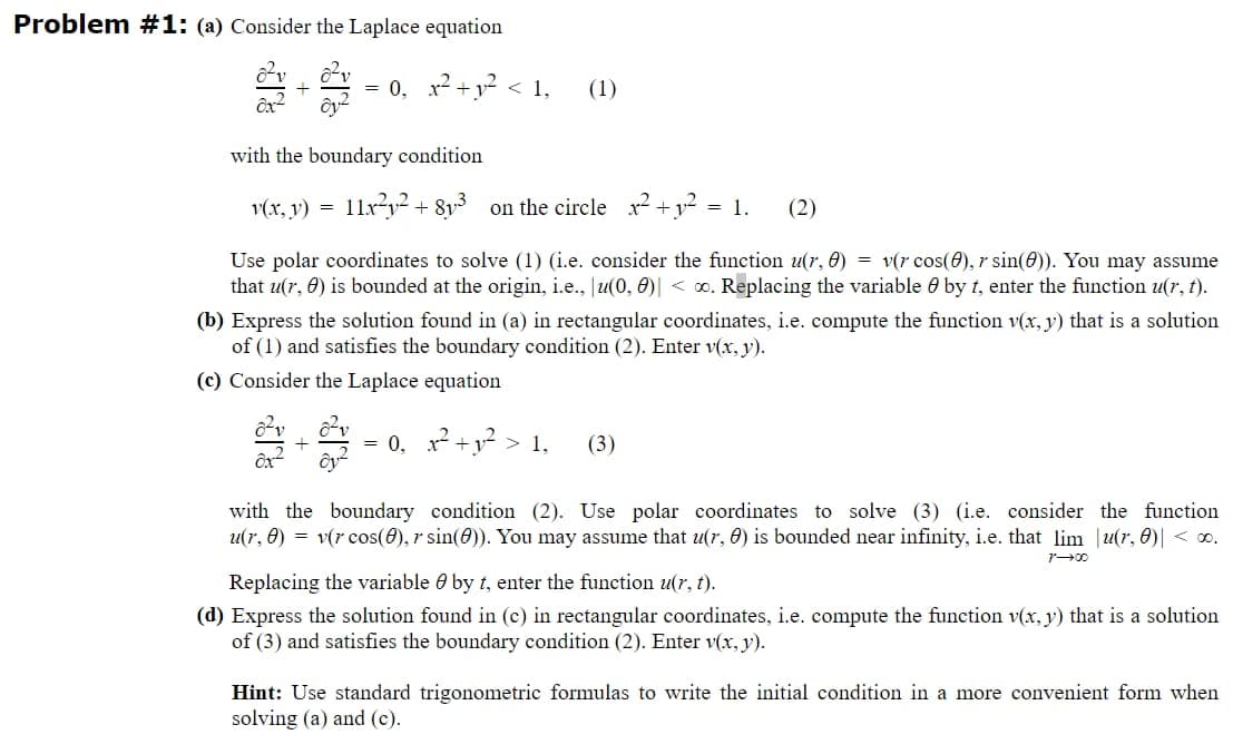 Problem #1: (a) Consider the Laplace equation
Ox²
Oy²
= 0, x² +1² <1, (1)
with the boundary condition
v(x, y) = 11x²y² + 813 on the circle x² + y² = 1.
ox
(2)
Use polar coordinates to solve (1) (i.e. consider the function u(r, 0) = v(r cos(8), r sin(0)). You may assume
that u(r, 0) is bounded at the origin, i.e., u(0, 0) <. Replacing the variable by t, enter the function u(r, t).
(b) Express the solution found in (a) in rectangular coordinates, i.e. compute the function v(x, y) that is a solution
of (1) and satisfies the boundary condition (2). Enter v(x, y).
(c) Consider the Laplace equation
+ = 0, ₁²2² +1² > 1,
(3)
with the boundary condition (2). Use polar coordinates to solve (3) (i.e. consider the function
u(r, 8) = v(r cos(8), r sin(0)). You may assume that u(r, 0) is bounded near infinity, i.e. that lim u(r, 0)| < 0.
Replacing the variable by t, enter the function u(r, t).
(d) Express the solution found in (c) in rectangular coordinates, i.e. compute the function v(x, y) that is a solution
of (3) and satisfies the boundary condition (2). Enter v(x, y).
Hint: Use standard trigonometric formulas to write the initial condition in a more convenient form when
solving (a) and (c).