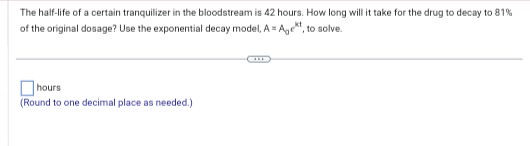 The half-life of a certain tranquilizer in the bloodstream is 42 hours. How long will it take for the drug to decay to 81%
of the original dosage? Use the exponential decay model, A = Age, to solve.
hours
(Round to one decimal place as needed.)