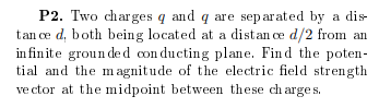 P2. Two charges q and q are separated by a dis
tan ce d, both being located at a distan ce d/2 from an
in finite groun de d con ducting plane. Find the poten-
tial and the m agnitude of the electric field strength
ve ctor at the midpoint between these ch arge s.
