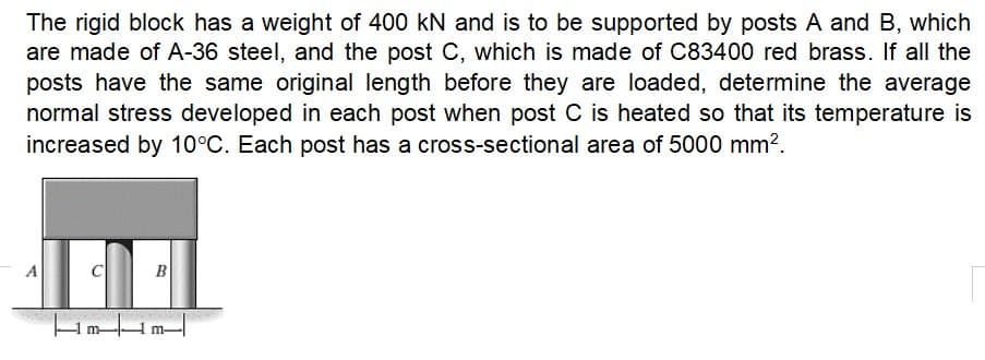 The rigid block has a weight of 400 kN and is to be supported by posts A and B, which
are made of A-36 steel, and the post C, which is made of C83400 red brass. If all the
posts have the same original length before they are loaded, determine the average
normal stress developed in each post when post C is heated so that its temperature is
increased by 10°C. Each post has a cross-sectional area of 5000 mm².
A
C
B
Hmm