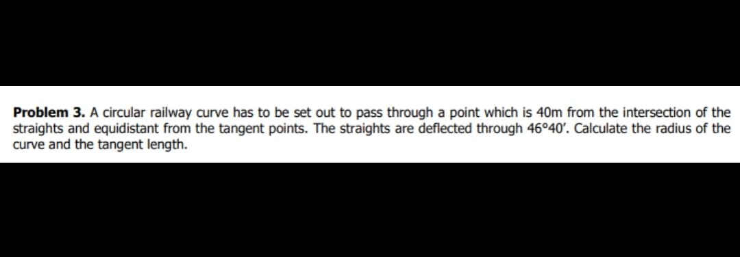 Problem 3. A circular railway curve has to be set out to pass through a point which is 40m from the intersection of the
straights and equidistant from the tangent points. The straights are deflected through 46°40'. Calculate the radius of the
curve and the tangent length.