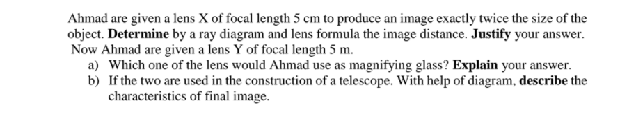 Ahmad are given a lens X of focal length 5 cm to produce an image exactly twice the size of the
object. Determine by a ray diagram and lens formula the image distance. Justify your answer.
Now Ahmad are given a lens Y of focal length 5 m.
a) Which one of the lens would Ahmad use as magnifying glass? Explain your answer.
b) If the two are used in the construction of a telescope. With help of diagram, describe the
characteristics of final image.
