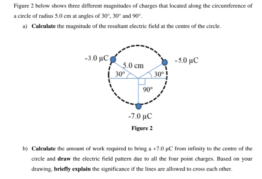 Figure 2 below shows three different magnitudes of charges that located along the circumference of
a circle of radius 5.0 cm at angles of 30°, 30° and 90°.
a) Calculate the magnitude of the resultant electric field at the centre of the circle.
-3.0 μC
-50 μC
5.0 cm
| 30°
30°
90°
-7.0 μC
Figure 2
b) Calculate the amount of work required to bring a +7.0 µC from infinity to the centre of the
circle and draw the electric field pattern due to all the four point charges. Based on your
drawing, briefly explain the significance if the lines are allowed to cross each other.
