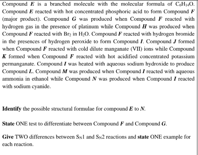 Compound E is a branched molecule with the molecular formula of CH140.
Compound E reacted with hot concentrated phosphoric acid to form Compound F
(major product). Compound G was produced when Compound F reacted with
hydrogen gas in the presence of platinum while Compound H was produced when
Compound F reacted with Br2 in H20. Compound F reacted with hydrogen bromide
in the presences of hydrogen peroxide to form Compound I. Compound J formed
when Compound F reacted with cold dilute manganate (VII) ions while Compound
K formed when Compound F reacted with hot acidified concentrated potassium
permanganate. Compound I was heated with aqueous sodium hydroxide to produce
Compound L. Compound M was produced when Compound I reacted with aqueous
ammonia in ethanol while Compound N was produced when Compound I reacted
with sodium cyanide.
Identify the possible structural formulae for compound E to N.
State ONE test to differentiate between Compound F and Compound G.
Give TWO differences between Sn1 and Sn2 reactions and state ONE example for
each reaction.
