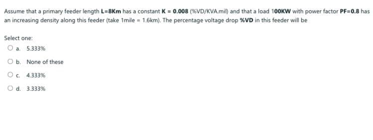 Assume that a primary feeder length L=8Km has a constant K = 0.008 (%VD/KVA.mil) and that a load 100KW with power factor PF=0.8 has
an increasing density along this feeder (take 1mile = 1.6km). The percentage voltage drop %VD in this feeder will be
Select one:
O a. 5.333%
Ob. None of these
O. 4.333%
O d. 3.333%
