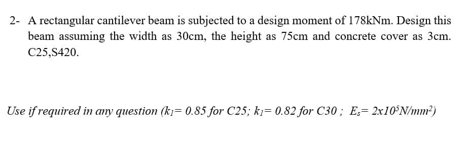 2- A rectangular cantilever beam is subjected to a design moment of 178kNm. Design this
beam assuming the width as 30cm, the height as 75cm and concrete cover as 3cm.
C25,S420.
Use if required in any question (kı= 0.85 for C25; kj= 0.82 for C30 ; E,= 2×10°N/mm?)
