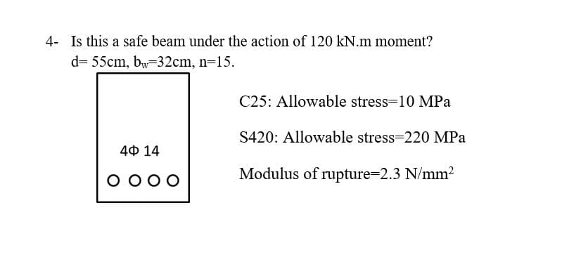 4- Is this a safe beam under the action of 120 kN.m moment?
d= 55cm, bw-32cm, n=15.
C25: Allowable stress=10 MPa
S420: Allowable stress=220 MPa
4Ф 14
O 000
Modulus of rupture-2.3 N/mm?
