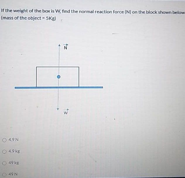 If the weight of the box is W, find the normal reaction force (N) on the block shown below
(mass of the object = 5Kg)
W
O 4.9 N
O 4.9 kg
O 49 kg
49 N
