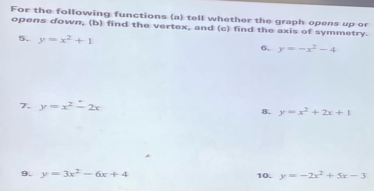 For the following functions (a) tell whether the graph opens up or
opens down, (b) find the vertex, and (c) find the axis of symmetry.
5. y=x²+1
6. y=-x² - 4
7. y=x2-2r
8. y=x²+ 2r + 1
9. y=3x² - 6x+ 4
10. y=-2r2+ 5x-3
