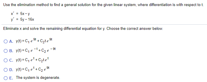 Use the elimination method to find a general solution for the given linear system, where differentiation is with respect to t.
x' = 5x-y
y' = 5y – 16x
Eliminate x and solve the remaining differential equation for y. Choose the correct answer below.
O A. y(t) = C, e 9t + C2te 9t
O B. y(t) = C, e -t+C2 e -9t
O. y(t) = C, e'+Czte'
O D. y(t) = C, e'+ C2 e 94
O E. The system is degenerate.
