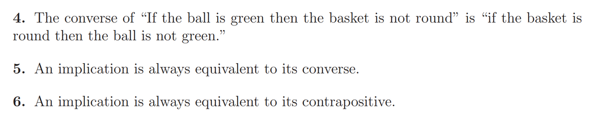 4. The converse of "If the ball is green then the basket is not round" is "if the basket is
round then the ball is not green."
5. An implication is always equivalent to its converse.
6. An implication is always equivalent to its contrapositive.
