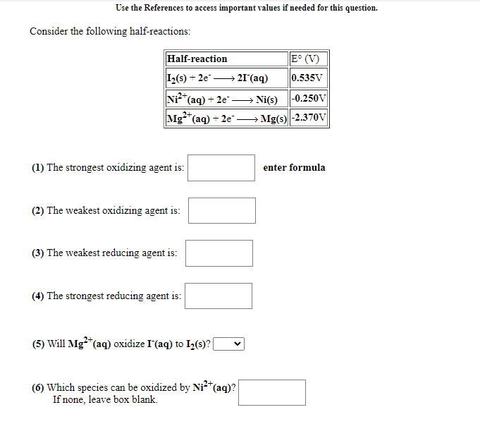 Use the References to access important values if needed for this question.
Consider the following half-reactions:
Half-reaction
E° (V)
I2(s) + 2e → 21(aq)
0.535V
*(aq) + 2e" → Ni(s)
|-0.250V
Mg"(aq) + 2e"-
Mg(s)-2.370V
(1) The strongest oxidizing agent is:
enter formula
(2) The weakest oxidizing agent is:
(3) The weakest reducing agent is:
(4) The strongest reducing agent is:
(5) Will Mg*(aq) oxidize I'(aq) to I,(s)?
(6) Which species can be oxidized by Ni²*
If none, leave box blank.
(aq)?
