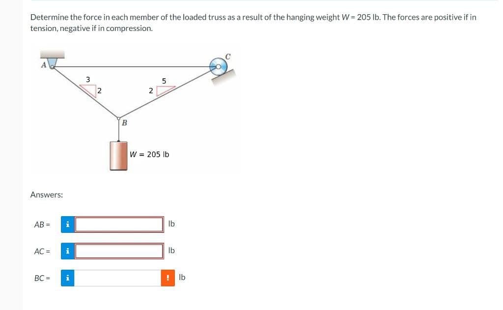 Determine the force in each member of the loaded truss as a result of the hanging weight W = 205 lb. The forces are positive if in
tension, negative if in compression.
3
5
Answers:
AB=
AC =
BC =
i
i
i
2
B
2
W = 205 lb
lb
lb
! lb