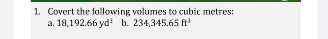 1. Covert the following volumes to cubic metres:
a. 18,192.66 yd³ b. 234,345.65 ft³