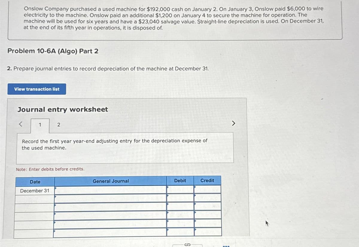 Onslow Company purchased a used machine for $192,000 cash on January 2. On January 3, Onslow paid $6,000 to wire
electricity to the machine. Onslow paid an additional $1,200 on January 4 to secure the machine for operation. The
machine will be used for six years and have a $23,040 salvage value. Straight-line depreciation is used. On December 31,
at the end of its fifth year in operations, it is disposed of.
Problem 10-6A (Algo) Part 2
2. Prepare journal entries to record depreciation of the machine at December 31.
View transaction list
Journal entry worksheet
<
1
2
Record the first year year-end adjusting entry for the depreciation expense of
the used machine.
Note: Enter debits before credits.
Date
December 31
General Journal
Debit
Credit
-