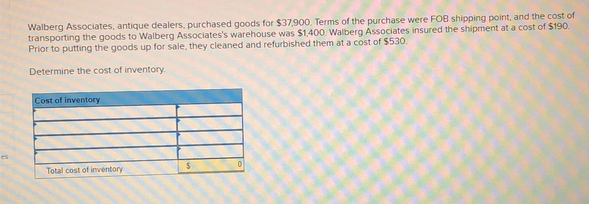 es
Walberg Associates, antique dealers, purchased goods for $37,900. Terms of the purchase were FOB shipping point, and the cost of
transporting the goods to Walberg Associates's warehouse was $1,400. Walberg Associates insured the shipment at a cost of $190.
Prior to putting the goods up for sale, they cleaned and refurbished them at a cost of $530.
Determine the cost of inventory.
Cost of inventory
Total cost of inventory
0