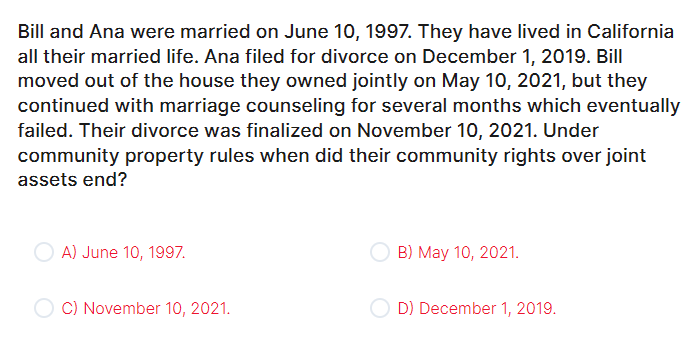 Bill and Ana were married on June 10, 1997. They have lived in California
all their married life. Ana filed for divorce on December 1, 2019. Bill
moved out of the house they owned jointly on May 10, 2021, but they
continued with marriage counseling for several months which eventually
failed. Their divorce was finalized on November 10, 2021. Under
community property rules when did their community rights over joint
assets end?
OA) June 10, 1997.
C) November 10, 2021.
B) May 10, 2021.
D) December 1, 2019.