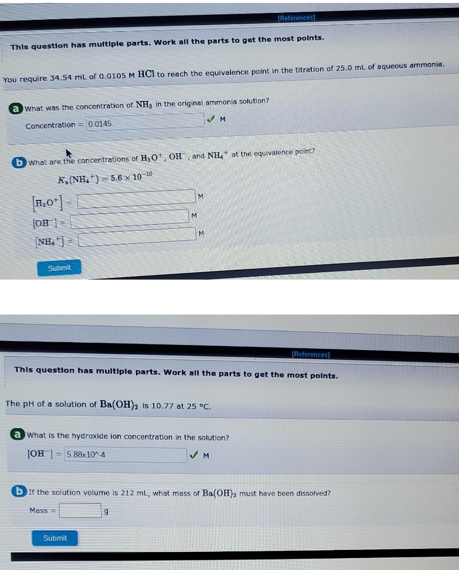 (References]
This question has multiple parts. Work all the parts to get the most polnts.
You require 34.54 mL of 0.0105 M HCl to reach the equivalence point in the titration of 25.0 mL of aqueous ammonia.
a What was the concentration of NH, in the original ammonia solution?
Concentration = 0.0145
b What are the concentrations of H3Ot, OH, and NH,t at the equivalence point?
K, (NH,+) = 5.6 x 10 10
M.
[OH ] =
M
[NH, | =
Submit
[References]
This questlon has multIple parts. Work all the parts to get the most polnts.
The pH of a solution of Ba(OH)2 is 10.77 at 25 °C.
a What is the hydroxide ion concentration in the solution?
[OH] = 5.88x10^4
b If the solution volume is 212 mL, what mass of Ba(OH)2 must have been dissolved?
Mass =
Submit
