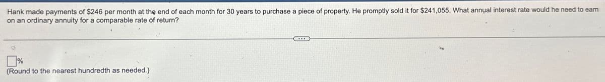 Hank made payments of $246 per month at the end of each month for 30 years to purchase a piece of property. He promptly sold it for $241,055. What annual interest rate would he need to earn
on an ordinary annuity for a comparable rate of return?
☐ %
(Round to the nearest hundredth as needed.)