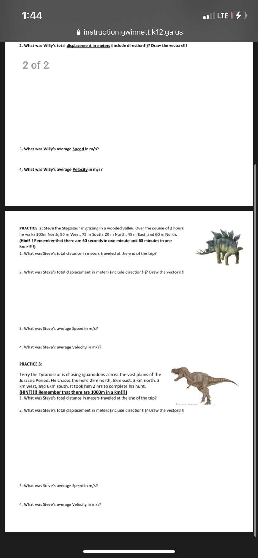1:44
LTE 4
A instruction.gwinnett.k12.ga.us
2. What was Willy's total displacement in meters (include direction!!)? Draw the vectors!!!
2 of 2
3. What was Willy's average Speed in m/s?
4. What was Willy's average Velocity in m/s?
PRACTICE 2: Steve the Stegosaur in grazing in a wooded valley. Over the course of 2 hours
he walks 100m North, 50 m West, 75 m South, 20 m North, 45 m East, and 60 m North.
(Hint!!! Remember that there are 60 seconds in one minute and 60 minutes in one
hour!!!!)
1. What was Steve's total distance in meters traveled at the end of the trip?
2. What was Steve's total
ment in meters (include direct
n!!)? Draw the vectors!!!
3. What was Steve's average Speed in m/s?
4. What was Steve's average Velocity in m/s?
PRACTICE 3:
Terry the Tyranosaur is chasing iguanodons across the vast plains of the
Jurassic Period. He chases the herd 2km north, 5km east, 3 km north, 3
km west, and 6km south. It took him 2 hrs to complete his hunt.
(HINT!!!! Remember that there are 1000m in a km!!!)
1. What was Steve's total distance in meters traveled at the end of the trip?
2. What was Steve's total displacement in meters (include direction!!)? Draw the vectors!!!
3. What was Steve's average Speed in m/s?
4. What was Steve's average Velocity in m/s?
