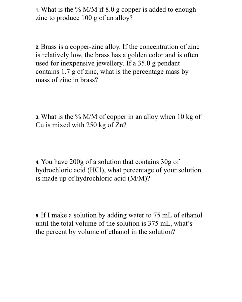 1. What is the % M/M if 8.0 g copper is added to enough
zinc to produce 100 g of an alloy?
2. Brass is a copper-zinc alloy. If the concentration of zinc
is relatively low, the brass has a golden color and is often
used for inexpensive jewellery. If a 35.0 g pendant
contains 1.7 g of zinc, what is the percentage mass by
mass of zinc in brass?
3. What is the % M/M of copper in an alloy when 10 kg of
Cu is mixed with 250 kg of Zn?
4. You have 200g of a solution that contains 30g of
hydrochloric acid (HCl), what percentage of your solution
is made up of hydrochloric acid (M/M)?
5. If I make a solution by adding water to 75 mL of ethanol
until the total volume of the solution is 375 mL, what's
the percent by volume of ethanol in the solution?
