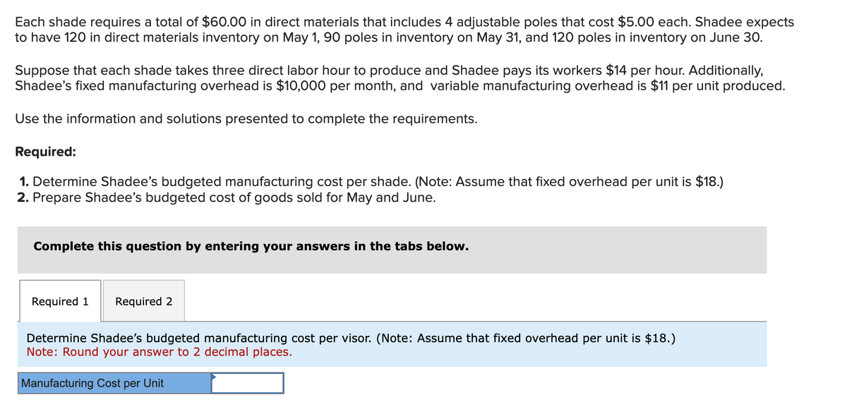 Each shade requires a total of $60.00 in direct materials that includes 4 adjustable poles that cost $5.00 each. Shadee expects
to have 120 in direct materials inventory on May 1, 90 poles in inventory on May 31, and 120 poles in inventory on June 30.
Suppose that each shade takes three direct labor hour to produce and Shadee pays its workers $14 per hour. Additionally,
Shadee's fixed manufacturing overhead is $10,000 per month, and variable manufacturing overhead is $11 per unit produced.
Use the information and solutions presented to complete the requirements.
Required:
1. Determine Shadee's budgeted manufacturing cost per shade. (Note: Assume that fixed overhead per unit is $18.)
2. Prepare Shadee's budgeted cost of goods sold for May and June.
Complete this question by entering your answers in the tabs below.
Required 1 Required 2
Determine Shadee's budgeted manufacturing cost per visor. (Note: Assume that fixed overhead per unit is $18.)
Note: Round your answer to 2 decimal places.
Manufacturing Cost per Unit