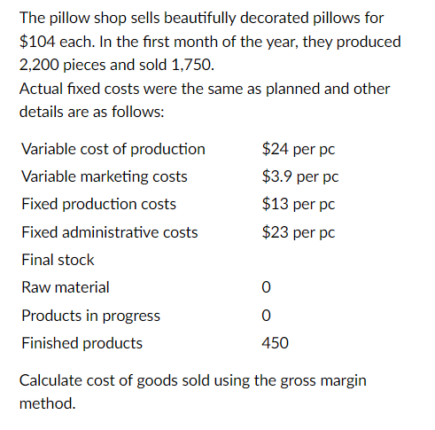 The pillow shop sells beautifully decorated pillows for
$104 each. In the first month of the year, they produced
2,200 pieces and sold 1,750.
Actual fixed costs were the same as planned and other
details are as follows:
Variable cost of production
Variable marketing costs
Fixed production costs
Fixed administrative costs
Final stock
Raw material
Products in progress
Finished products
$24 per pc
$3.9 per pc
$13 per pc
$23 per pc
0
0
450
Calculate cost of goods sold using the gross margin
method.