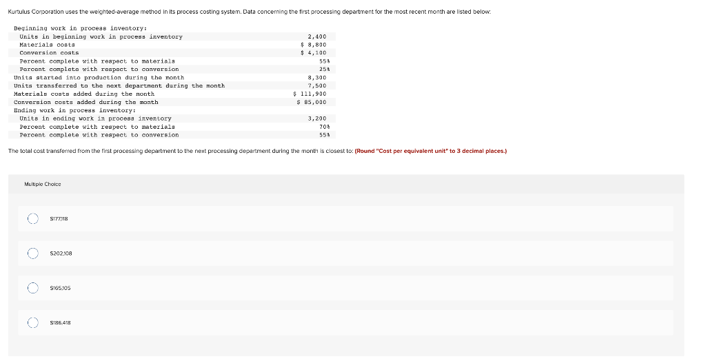 Kurtulus Corporation uses the weighted-average method in its process costing system. Data concerning the first processing department for the most recent month are listed below:
Beginning work in process inventory:
Units in beginning work in process inventory
Materials costa
Conversion costs
Percent complete with respect to materials
Percent complete with respect to conversion.
Units started into production during the month
Units transferred to the next department during the month
Materials costs added during the month
Multiple Choice
$177,118
Conversion costs added during the month
Ending work in process inventory:
Units in ending work in process inventory
Percent complete with respect to materials.
Percent complete with respect to conversion
The total cost transferred from the first processing department to the next processing department during the month is closest to: (Round "Cost per equivalent unit" to 3 decimal places.)
S202.108
$165.105
2,400
$8,800
$ 4,100
S186,418
55%
25%
8,300
7,500
$ 111,900
$ 85,000
3,200
70%
55%