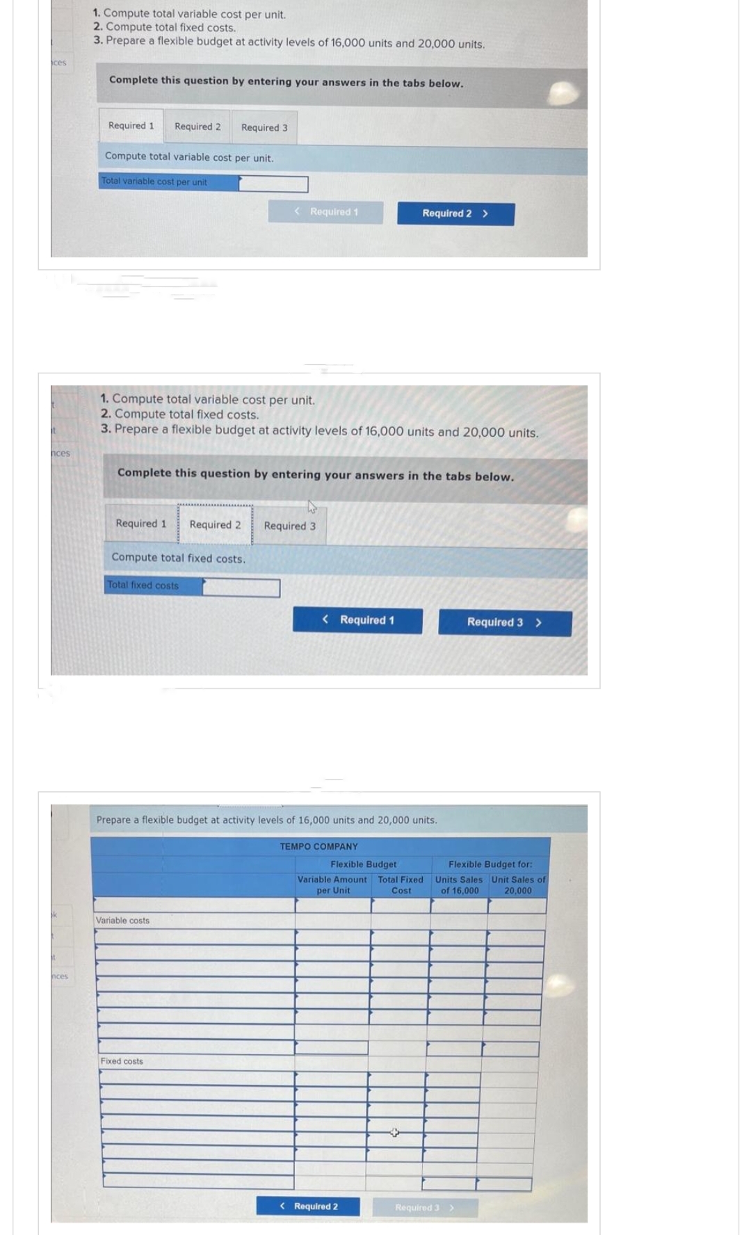 ces
it
nces
Inces
1. Compute total variable cost per unit.
2. Compute total fixed costs.
3. Prepare a flexible budget at activity levels of 16,000 units and 20,000 units.
Complete this question by entering your answers in the tabs below.
Required 1
Required 2
Compute total variable cost per unit.
Total variable cost per unit
Required 3
1. Compute total variable cost per unit.
2. Compute total fixed costs.
3. Prepare a flexible budget at activity levels of 16,000 units and 20,000 units.
Complete this question by entering your answers in the tabs below.
Required 1 Required 2 Required 3
Compute total fixed costs.
Total fixed costs
< Required 1
Variable costs
Fixed costs
Required 2 >
< Required 1
Prepare a flexible budget at activity levels of 16,000 units and 20,000 units.
TEMPO COMPANY
< Required 2
Flexible Budget
Flexible Budget for:
Variable Amount Total Fixed Units Sales Unit Sales of
per Unit
Cost
of 16,000 20,000
Required 3 >
Required 3 >