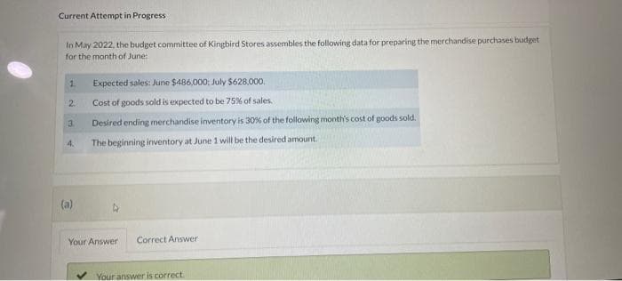 Current Attempt in Progress
In May 2022, the budget committee of Kingbird Stores assembles the following data for preparing the merchandise purchases budget
for the month of June:
1
2.
3
4.
(a)
Expected sales: June $486,000: July $628,000.
Cost of goods sold is expected to be 75% of sales.
Desired ending merchandise inventory is 30% of the following month's cost of goods sold.
The beginning inventory at June 1 will be the desired amount.
Your Answer Correct Answer
Your answer is correct.