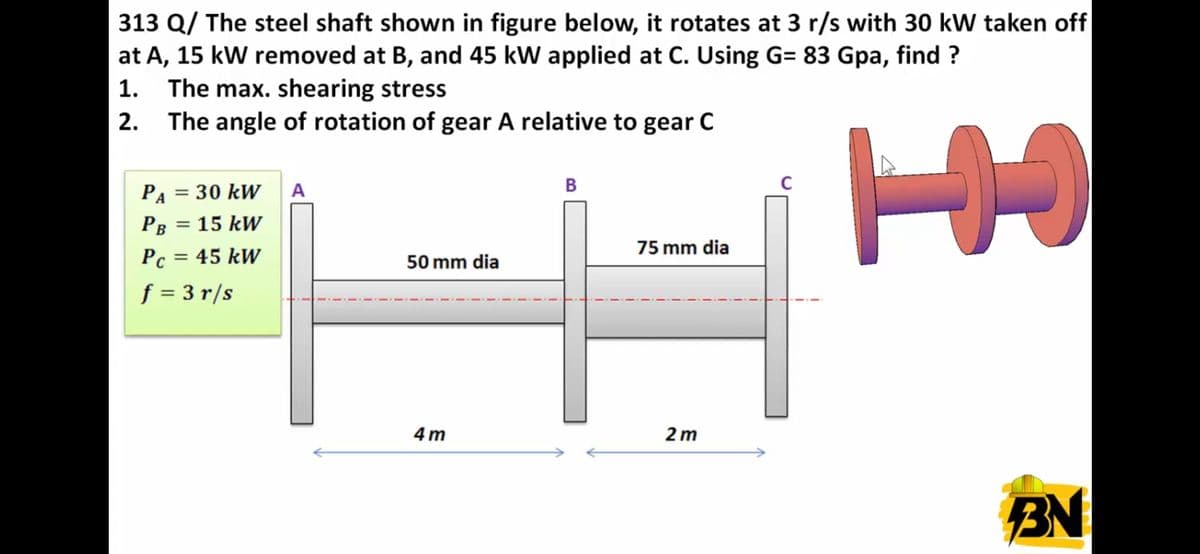 313 Q/ The steel shaft shown in figure below, it rotates at 3 r/s with 30 kW taken off
at A, 15 kW removed at B, and 45 kW applied at C. Using G= 83 Gpa, find ?
1. The max. shearing stress
2. The angle of rotation of gear A relative to gear C
B
PA = 30 kW
Рв 3D 15 kW
A
%3D
75 mm dia
Pc = 45 kW
%3D
50 mm dia
f = 3 r/s
4 m
2 m
BN
