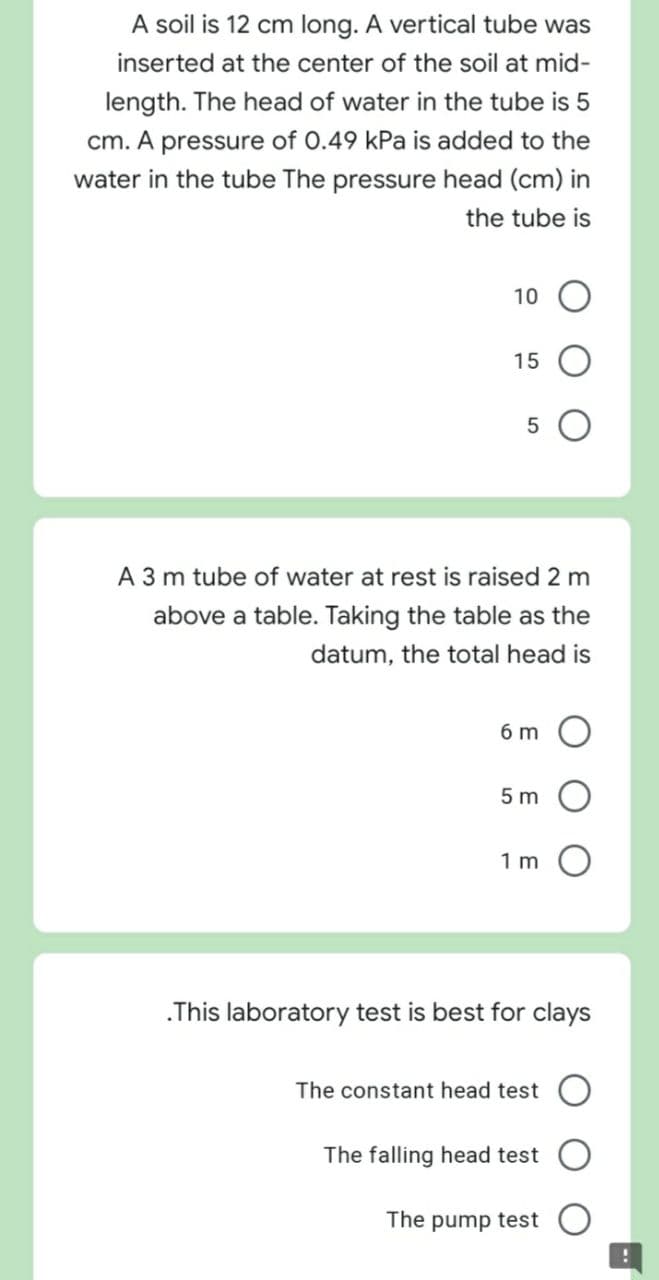 A soil is 12 cm long. A vertical tube was
inserted at the center of the soil at mid-
length. The head of water in the tube is 5
cm. A pressure of 0.49 kPa is added to the
water in the tube The pressure head (cm) in
the tube is
10
15
A 3 m tube of water at rest is raised 2 m
above a table. Taking the table as the
datum, the total head is
6 m
5 m
1 m
.This laboratory test is best for clays
The constant head test
The falling head test
The pump test
