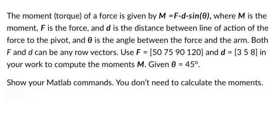 The moment (torque) of a force is given by M =F-d-sin(0), where M is the
moment, F is the force, and d is the distance between line of action of the
force to the pivot, and 0 is the angle between the force and the arm. Both
Fand d can be any row vectors. Use F = [50 75 90 120] and d = [3 5 8] in
your work to compute the moments M. Given 0 = 45°.
Show your Matlab commands. You don't need to calculate the moments.
