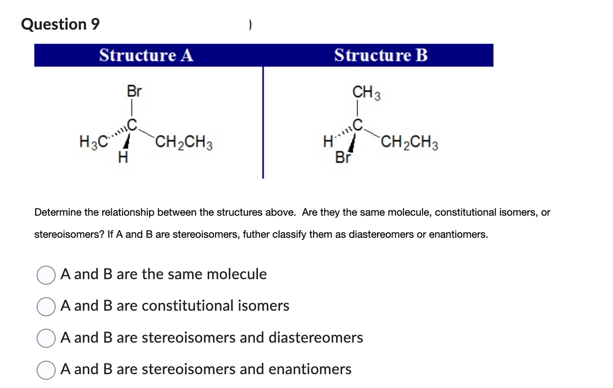 ## Question 9

### Structure A
![Structure A](image_url)
- Carbon (C) is bonded to four different groups: a bromine (Br), an ethyl group (CH₂CH₃), a methyl group (CH₃), and a hydrogen (H).

### Structure B
![Structure B](image_url)
- Carbon (C) is bonded to four different groups: a bromine (Br), an ethyl group (CH₂CH₃), a methyl group (CH₃), and a hydrogen (H).

**Determine the relationship between the structures above. Are they the same molecule, constitutional isomers, or stereoisomers? If A and B are stereoisomers, further classify them as diastereomers or enantiomers.**

- ○ A and B are the same molecule
- ○ A and B are constitutional isomers
- ○ A and B are stereoisomers and diastereomers
- ○ A and B are stereoisomers and enantiomers

**Explanation of terms:**
- **Same molecule:** If the two structures represent the exact same molecule in 3D space.
- **Constitutional isomers:** Molecules with the same molecular formula but different connectivity of atoms.
- **Stereoisomers:** Molecules with the same molecular formula and connectivity, but different spatial arrangements of atoms.
  - **Diastereomers:** Stereoisomers that are not mirror images of each other.
  - **Enantiomers:** Stereoisomers that are non-superimposable mirror images of each other.