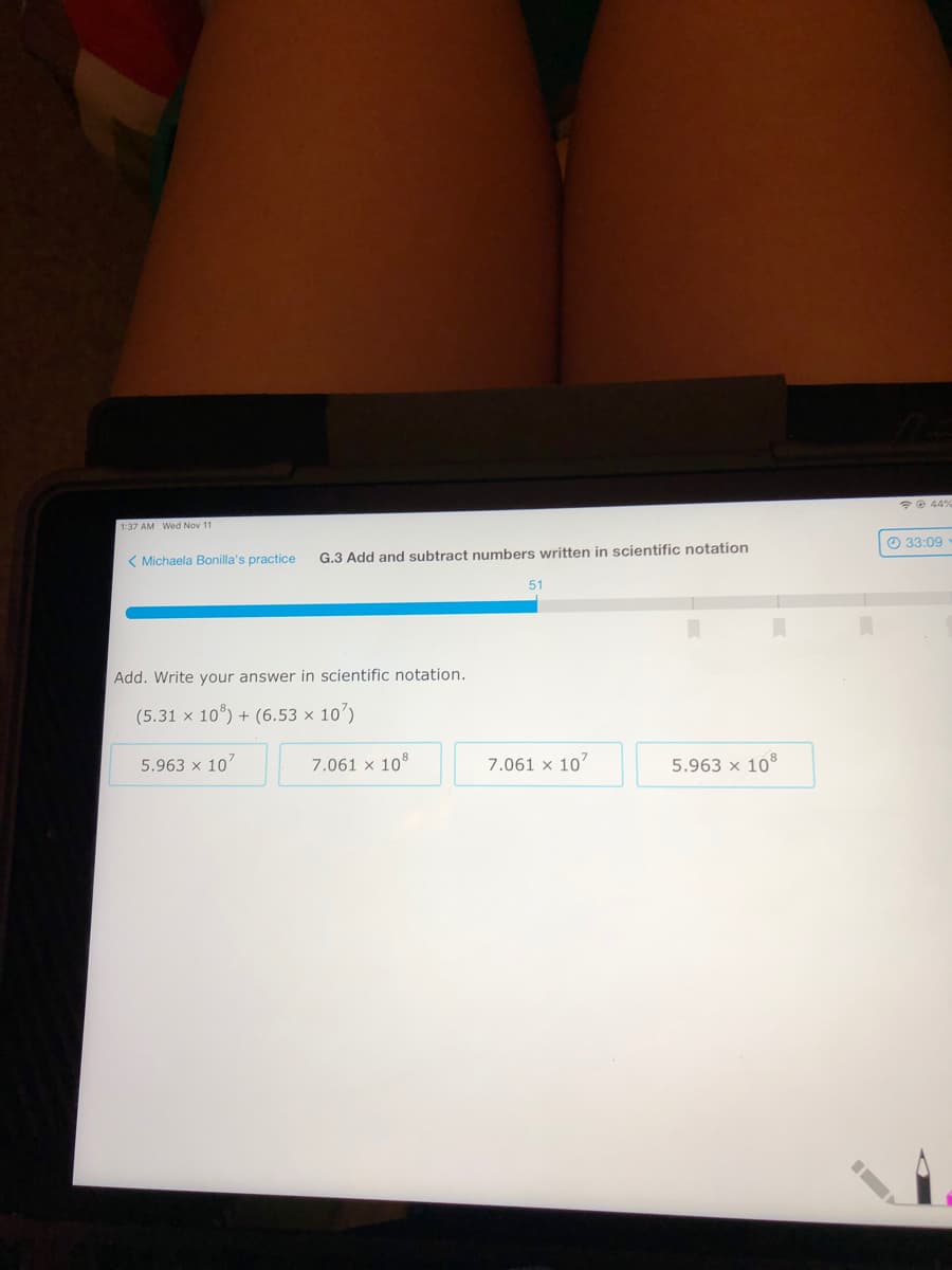 *e 44%
1:37 AM Wed Nov 11
< Michaela Bonilla's practice
G.3 Add and subtract numbers written in scientific notation
O 33:09
51
Add. Write your answer in scientific notation.
(5.31 x 10°) + (6.53 × 10')
5.963 x 10
7.061 x 108
7.061 x 10
5.963 x 10
